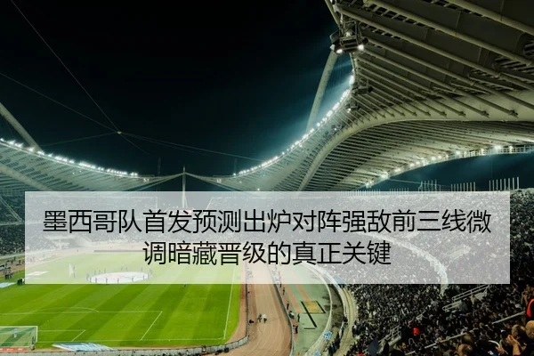 墨西哥队首发预测出炉对阵强敌前三线微调暗藏晋级的真正关键